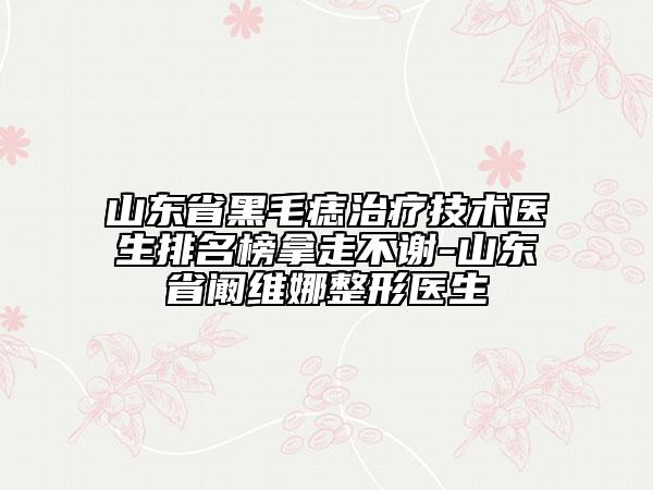 山东省黑毛痣治疗技术医生排名榜拿走不谢-山东省阚维娜整形医生