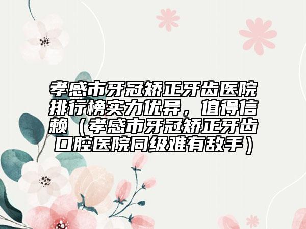 孝感市牙冠矫正牙齿医院排行榜实力优异，值得信赖（孝感市牙冠矫正牙齿口腔医院同级难有敌手）