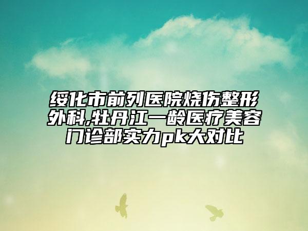 绥化市前列医院烧伤整形外科,牡丹江一龄医疗美容门诊部实力pk大对比