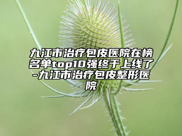 九江市治疗包皮医院在榜名单top10强终于上线了-九江市治疗包皮整形医院