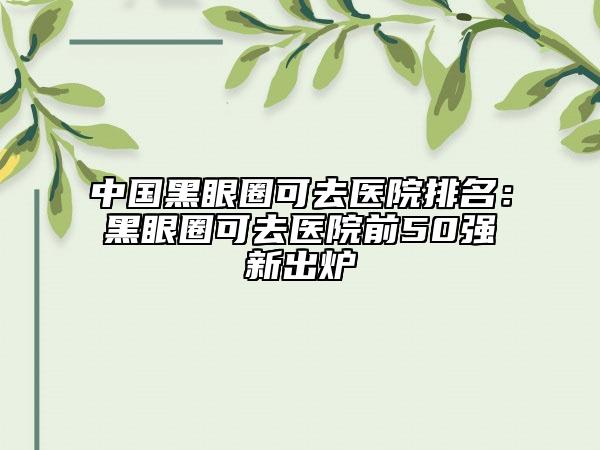 中国黑眼圈可去医院排名：黑眼圈可去医院前50强新出炉