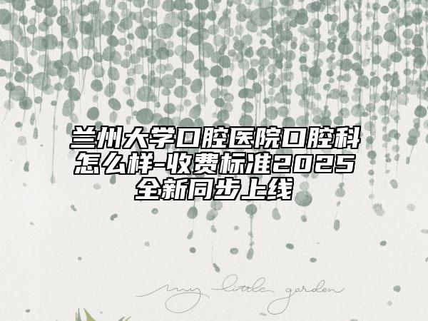 兰州大学口腔医院口腔科怎么样-收费标准2025全新同步上线