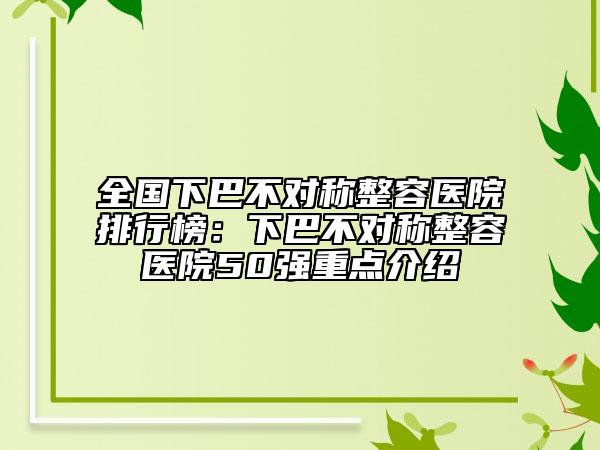 全国下巴不对称整容医院排行榜：下巴不对称整容医院50强重点介绍