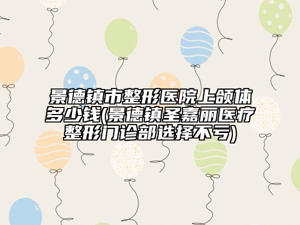 景德镇市整形医院上颌体多少钱(景德镇圣嘉丽医疗整形门诊部选择不亏)