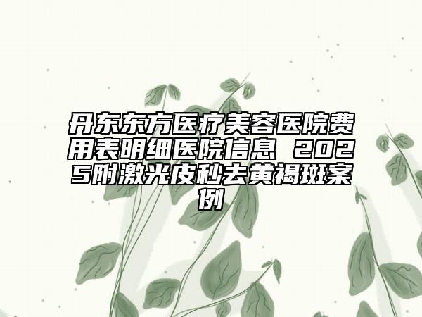 丹东东方医疗美容医院费用表明细医院信息 2025附激光皮秒去黄褐斑案例