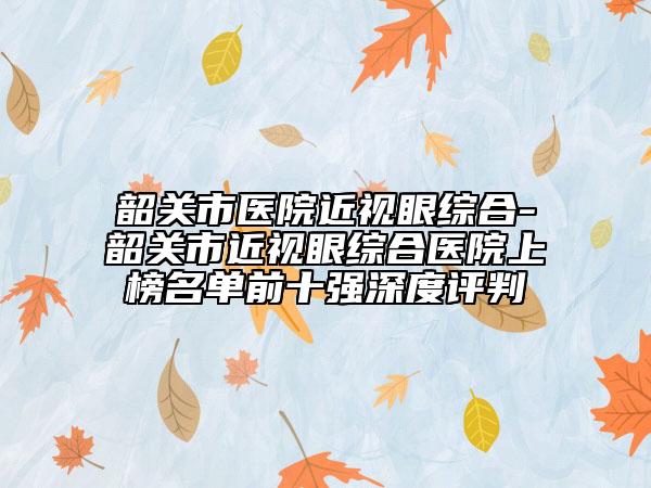 韶关市医院近视眼综合-韶关市近视眼综合医院上榜名单前十强深度评判