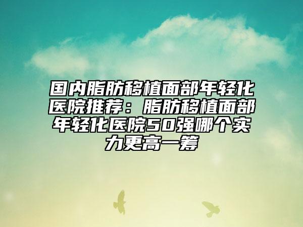 国内脂肪移植面部年轻化医院推荐：脂肪移植面部年轻化医院50强哪个实力更高一筹