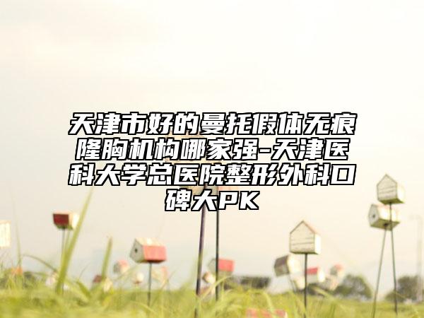 天津市好的曼托假体无痕隆胸机构哪家强-天津医科大学总医院整形外科口碑大PK