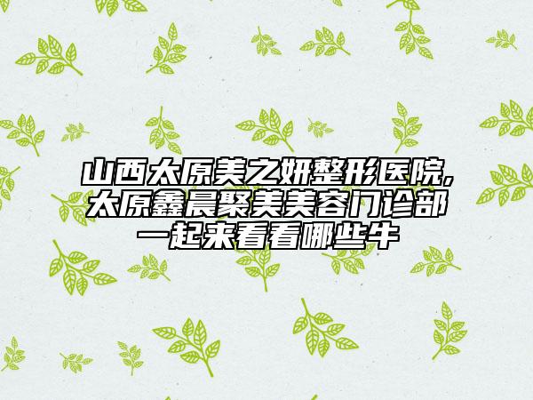 山西太原美之妍整形医院,太原鑫晨聚美美容门诊部一起来看看哪些牛
