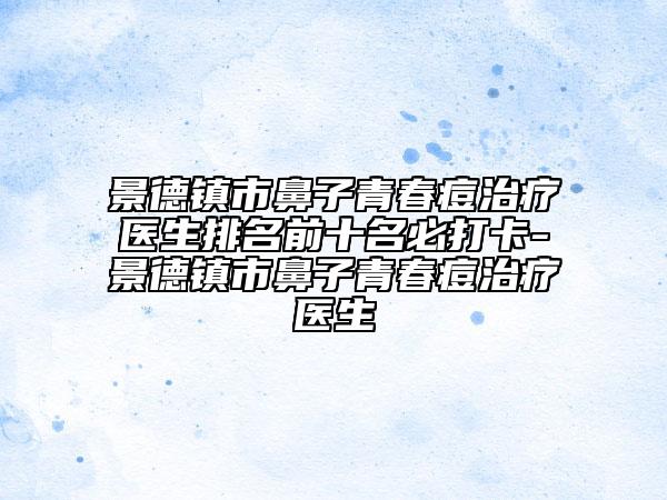 景德镇市鼻子青春痘治疗医生排名前十名必打卡-景德镇市鼻子青春痘治疗医生