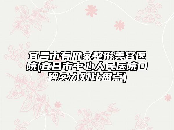 宜昌市有几家整形美容医院(宜昌市中心人民医院口碑实力对比盘点)