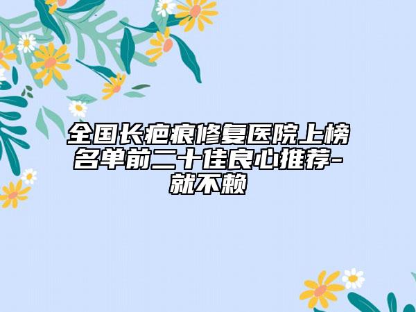 全国长疤痕修复医院上榜名单前二十佳良心推荐-就不赖