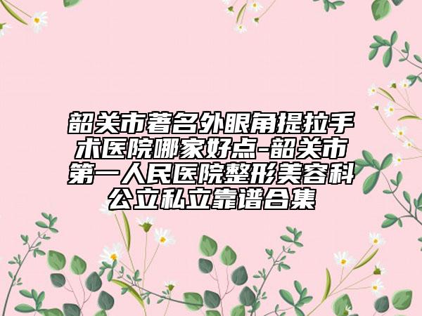 韶关市著名外眼角提拉手术医院哪家好点-韶关市第一人民医院整形美容科公立私立靠谱合集