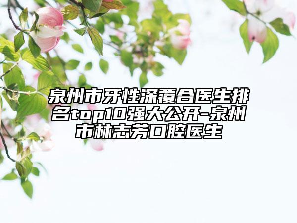 泉州市牙性深覆合医生排名top10强大公开-泉州市林志芳口腔医生