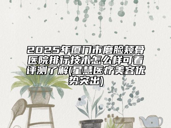 2025年厦门市磨脸颊骨医院排行技术怎么样可看评测了解(星慧医疗美容优势突出)