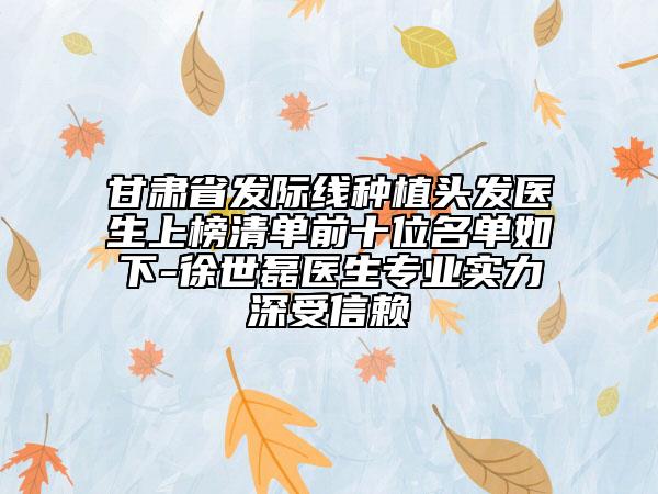 甘肃省发际线种植头发医生上榜清单前十位名单如下-徐世磊医生专业实力深受信赖