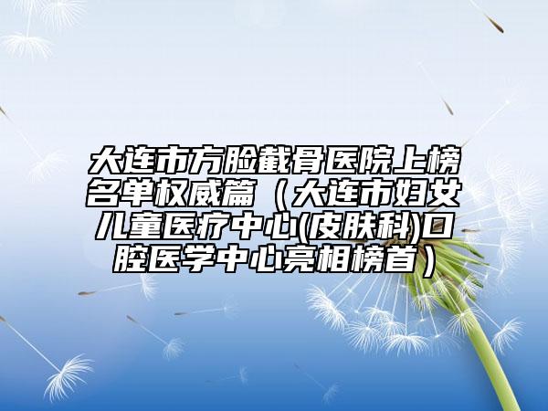 大连市方脸截骨医院上榜名单权威篇（大连市妇女儿童医疗中心(皮肤科)口腔医学中心亮相榜首）