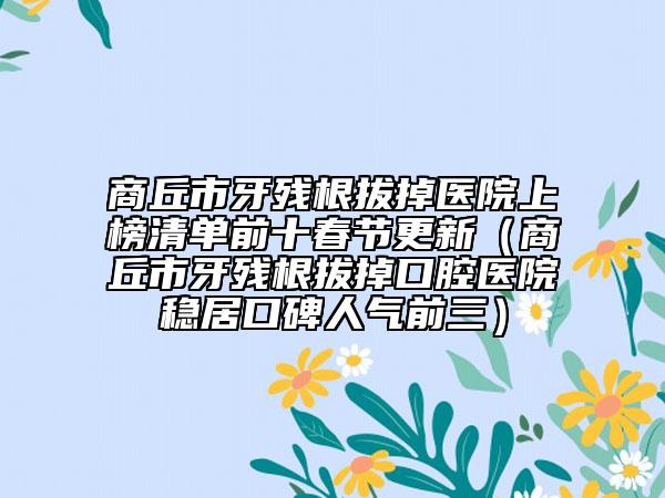 商丘市牙残根拔掉医院上榜清单前十春节更新（商丘市牙残根拔掉口腔医院稳居口碑人气前三）