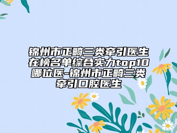 锦州市正畸三类牵引医生在榜名单综合实力top10哪位医-锦州市正畸三类牵引口腔医生