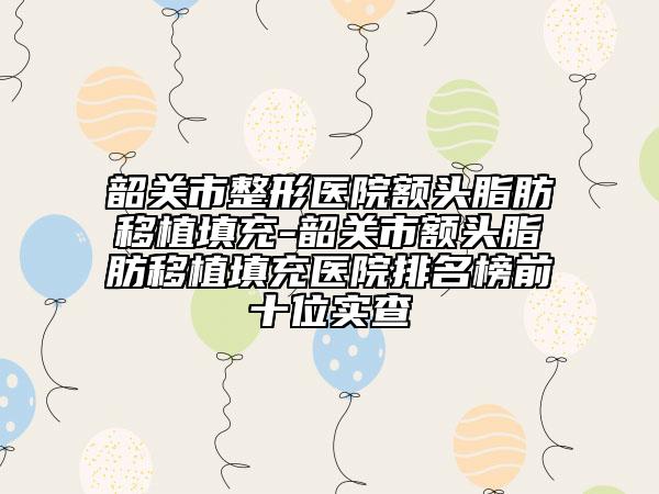 韶关市整形医院额头脂肪移植填充-韶关市额头脂肪移植填充医院排名榜前十位实查