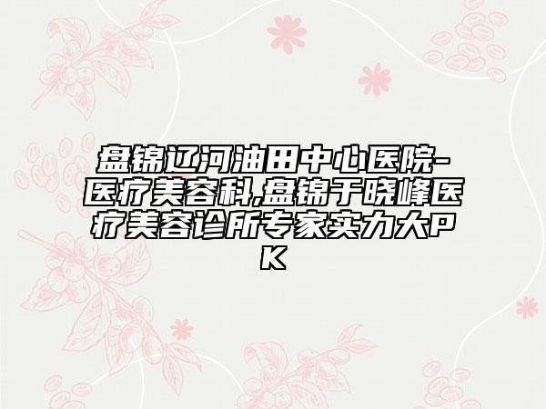 盘锦辽河油田中心医院-医疗美容科,盘锦于晓峰医疗美容诊所专家实力大PK