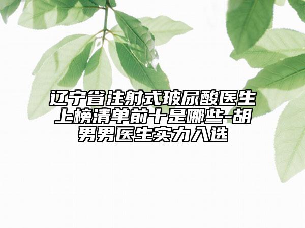 辽宁省注射式玻尿酸医生上榜清单前十是哪些-胡男男医生实力入选