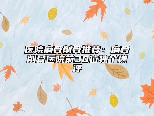医院磨骨削骨推荐：磨骨削骨医院前30位独个横评