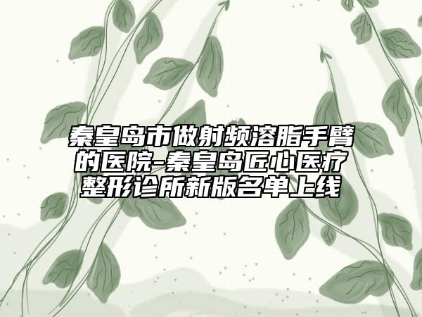 秦皇岛市做射频溶脂手臂的医院-秦皇岛匠心医疗整形诊所新版名单上线