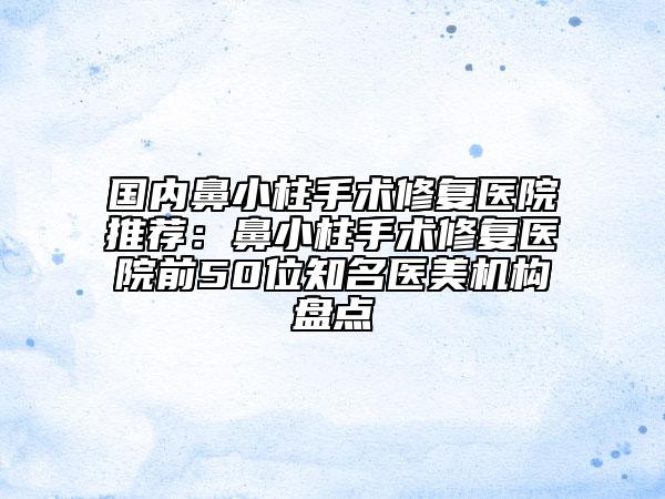 国内鼻小柱手术修复医院推荐：鼻小柱手术修复医院前50位知名医美机构盘点