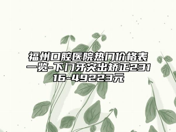 福州口腔医院热门价格表一览-下门牙突出矫正23116-49223元