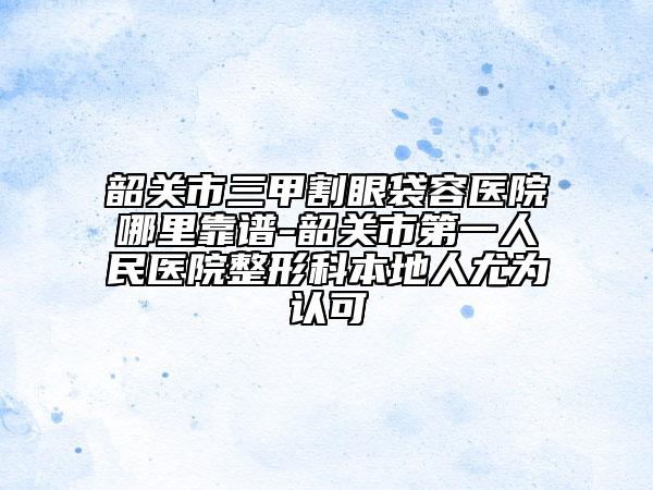 韶关市三甲割眼袋容医院哪里靠谱-韶关市第一人民医院整形科本地人尤为认可