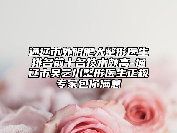 通辽市外阴肥大整形医生排名前十名技术颇高-通辽市吴艺川整形医生正规专家包你满意