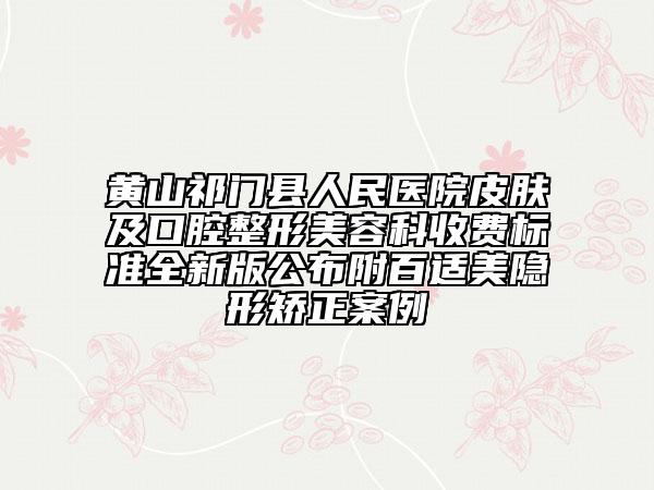 黄山祁门县人民医院皮肤及口腔整形美容科收费标准全新版公布附百适美隐形矫正案例