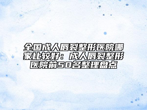 全国成人唇裂整形医院哪家比较好：成人唇裂整形医院前50名整理盘点