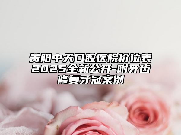 贵阳中天口腔医院价位表2025全新公开-附牙齿修复牙冠案例