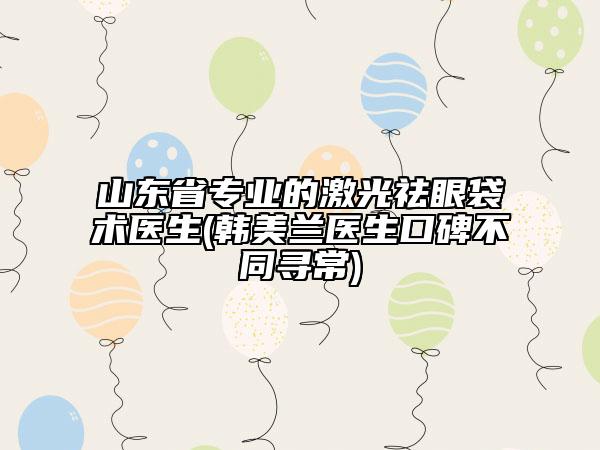 山东省专业的激光祛眼袋术医生(韩美兰医生口碑不同寻常)