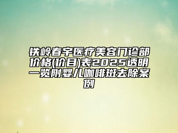 铁岭春宇医疗美容门诊部价格(价目)表2025透明一览附婴儿咖啡斑去除案例