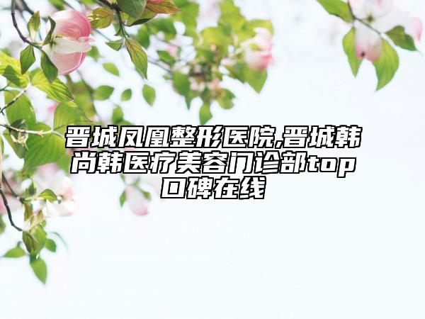 晋城凤凰整形医院,晋城韩尚韩医疗美容门诊部top口碑在线