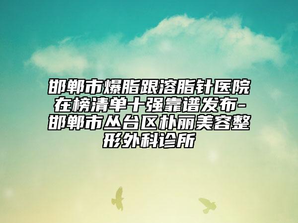 邯郸市爆脂跟溶脂针医院在榜清单十强靠谱发布-邯郸市丛台区朴丽美容整形外科诊所