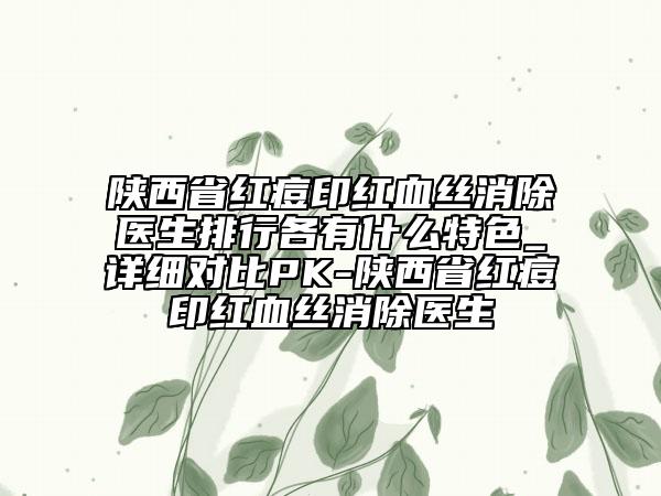 陕西省红痘印红血丝消除医生排行各有什么特色_详细对比PK-陕西省红痘印红血丝消除医生