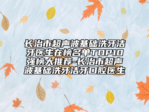 长治市超声波基础洗牙洁牙医生在榜名单TOP10强榜大推荐-长治市超声波基础洗牙洁牙口腔医生