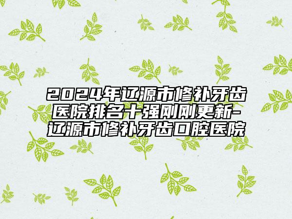 2024年辽源市修补牙齿医院排名十强刚刚更新-辽源市修补牙齿口腔医院