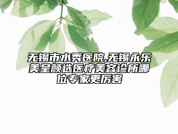 无锡市水秀医院,无锡永乐美呈颜选医疗美容诊所哪位专家更厉害