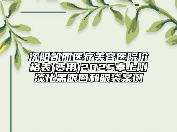 沈阳凯丽医疗美容医院价格表(费用)2025奉上附淡化黑眼圈和眼袋案例