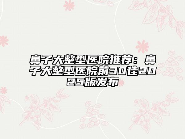 鼻子大整型医院推荐：鼻子大整型医院前30佳2025版发布