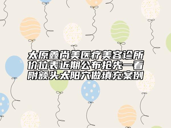 太原鑫尚美医疗美容诊所价位表近期公布抢先一看附额头太阳穴做填充案例