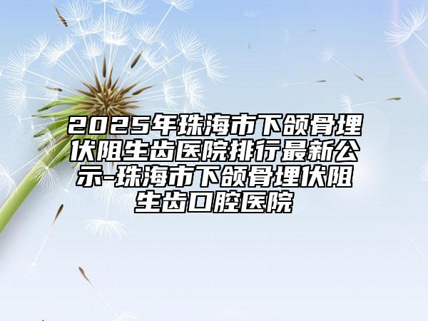 2025年珠海市下颌骨埋伏阻生齿医院排行最新公示-珠海市下颌骨埋伏阻生齿口腔医院