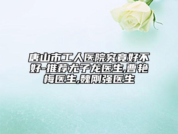 唐山市工人医院究竟好不好-推荐尤子龙医生,曹艳梅医生,魏刚强医生