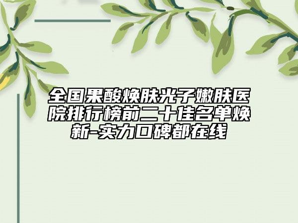 全国果酸焕肤光子嫩肤医院排行榜前二十佳名单焕新-实力口碑都在线