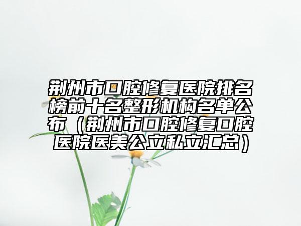 荆州市口腔修复医院排名榜前十名整形机构名单公布（荆州市口腔修复口腔医院医美公立私立汇总）